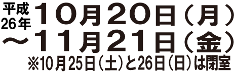 開催期間◆平成26年10月20日（月）－11月21日（金） ※10月25日(土)と26日(日)は閉室